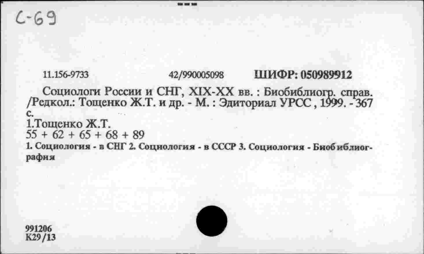 ﻿6’63
11.156-9733	42/990005098 ШИФР: 050989912
Социологи России и СНГ, Х1Х-ХХ вв. : Биобиблиогр. справ. /Редкол.: Тощенко Ж.Т. и др. - М.: Эдиториал УРСС, 1999. - 367 с.
1-Тощенко Ж.Т.
55 + 62 + 65 + 68 + 89
1. Социология - в СНГ 2. Социология - в СССР 3. Социология - Биобиблиография
991206
К29/13